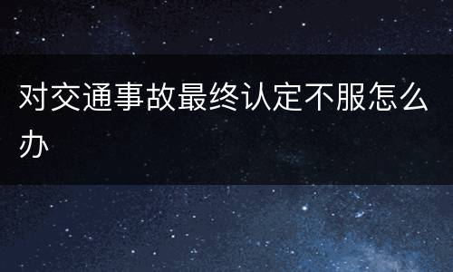 对交通事故最终认定不服怎么办