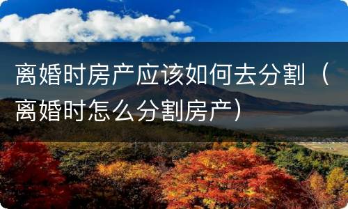 离婚时房产应该如何去分割（离婚时怎么分割房产）