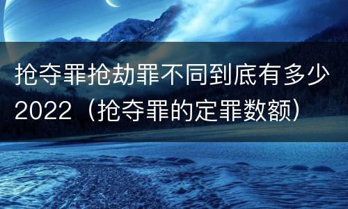 抢夺罪抢劫罪不同到底有多少2022（抢夺罪的定罪数额）