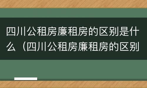 四川公租房廉租房的区别是什么（四川公租房廉租房的区别是什么呢）