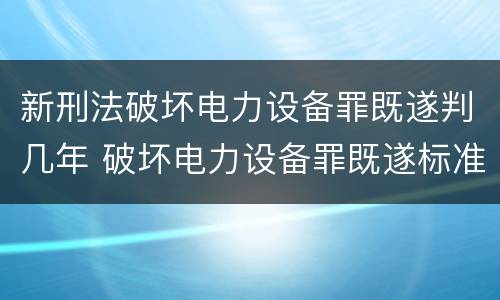 新刑法破坏电力设备罪既遂判几年 破坏电力设备罪既遂标准