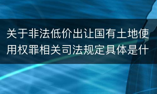关于非法低价出让国有土地使用权罪相关司法规定具体是什么主要内容
