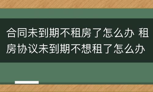 合同未到期不租房了怎么办 租房协议未到期不想租了怎么办