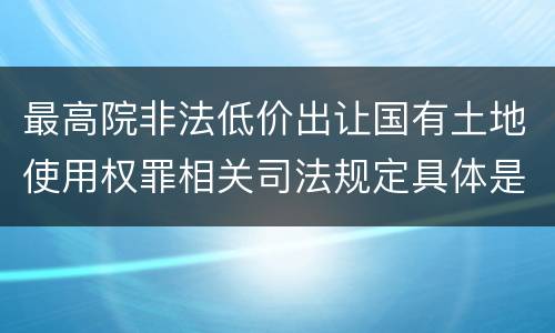 最高院非法低价出让国有土地使用权罪相关司法规定具体是什么重要内容