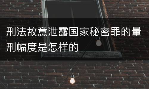 刑法故意泄露国家秘密罪的量刑幅度是怎样的