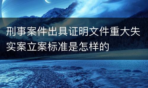 刑事案件出具证明文件重大失实案立案标准是怎样的