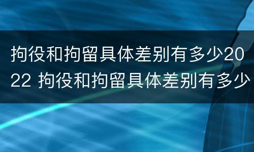 拘役和拘留具体差别有多少2022 拘役和拘留具体差别有多少2022年
