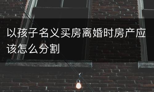 以孩子名义买房离婚时房产应该怎么分割