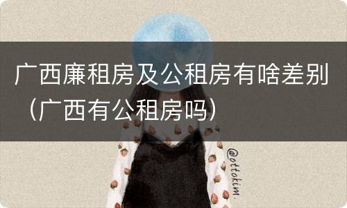广西廉租房及公租房有啥差别（广西有公租房吗）