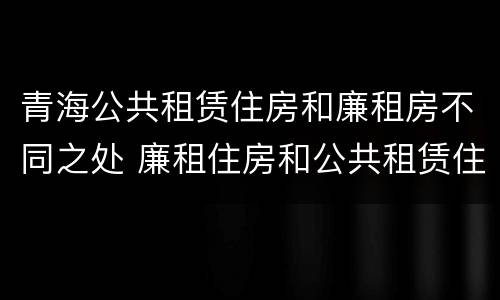 青海公共租赁住房和廉租房不同之处 廉租住房和公共租赁住房