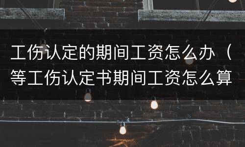 工伤认定的期间工资怎么办（等工伤认定书期间工资怎么算）