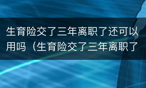 生育险交了三年离职了还可以用吗（生育险交了三年离职了还可以用吗怎么办）