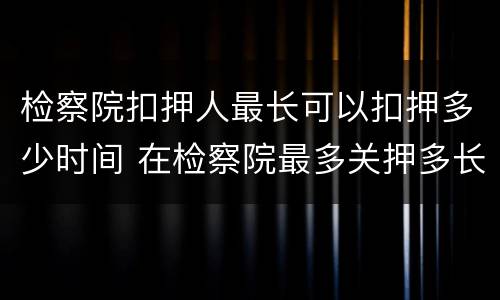 检察院扣押人最长可以扣押多少时间 在检察院最多关押多长时间