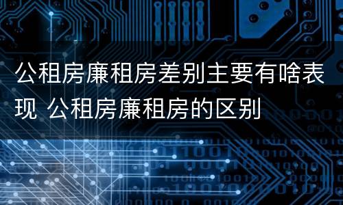 公租房廉租房差别主要有啥表现 公租房廉租房的区别