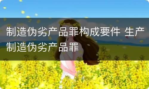 制造伪劣产品罪构成要件 生产制造伪劣产品罪