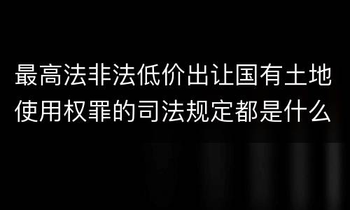 最高法非法低价出让国有土地使用权罪的司法规定都是什么