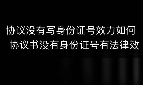 协议没有写身份证号效力如何 协议书没有身份证号有法律效力