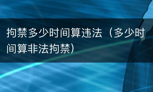 拘禁多少时间算违法（多少时间算非法拘禁）