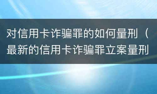 对信用卡诈骗罪的如何量刑（最新的信用卡诈骗罪立案量刑标准）