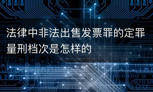 法律中非法出售发票罪的定罪量刑档次是怎样的