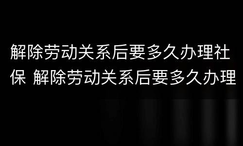 解除劳动关系后要多久办理社保 解除劳动关系后要多久办理社保转移手续
