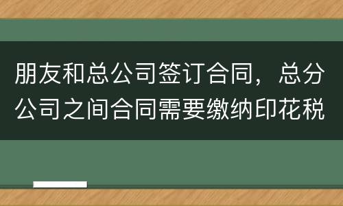 朋友和总公司签订合同，总分公司之间合同需要缴纳印花税吗
