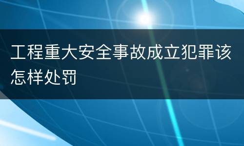 工程重大安全事故成立犯罪该怎样处罚