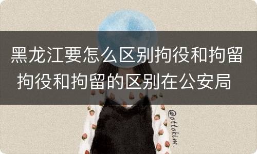 黑龙江要怎么区别拘役和拘留 拘役和拘留的区别在公安局
