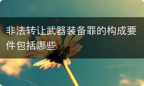 非法转让武器装备罪的构成要件包括哪些