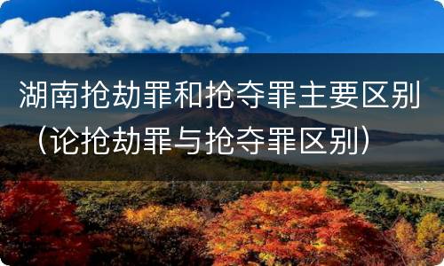 湖南抢劫罪和抢夺罪主要区别（论抢劫罪与抢夺罪区别）