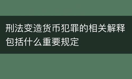 刑法变造货币犯罪的相关解释包括什么重要规定