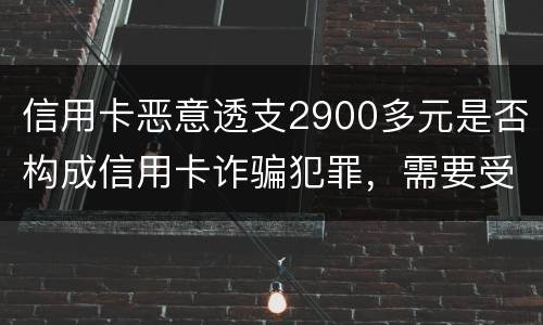 信用卡恶意透支2900多元是否构成信用卡诈骗犯罪，需要受到刑事处罚吗