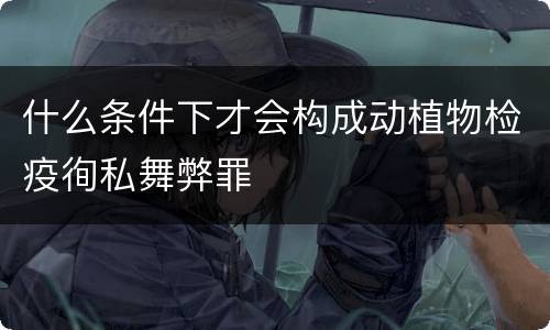 什么条件下才会构成动植物检疫徇私舞弊罪