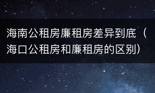 海南公租房廉租房差异到底（海口公租房和廉租房的区别）