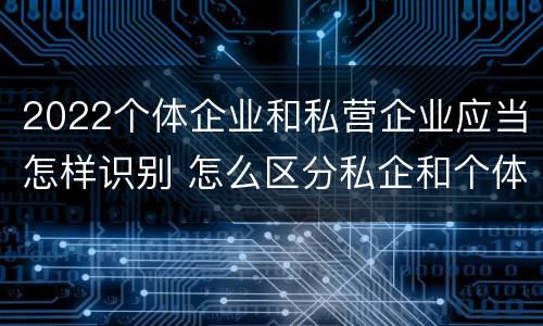 2022个体企业和私营企业应当怎样识别 怎么区分私企和个体