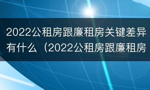 2022公租房跟廉租房关键差异有什么（2022公租房跟廉租房关键差异有什么区别）