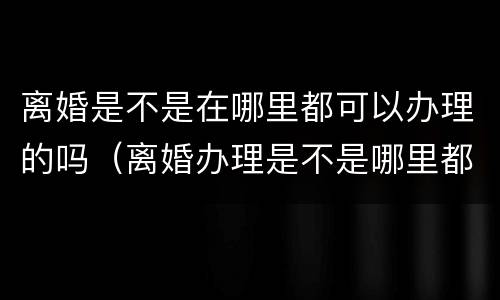离婚是不是在哪里都可以办理的吗（离婚办理是不是哪里都可以办理的）