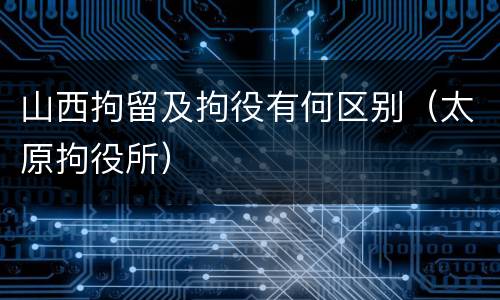 山西拘留及拘役有何区别（太原拘役所）