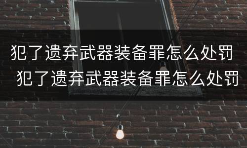 犯了遗弃武器装备罪怎么处罚 犯了遗弃武器装备罪怎么处罚他