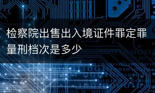 检察院出售出入境证件罪定罪量刑档次是多少