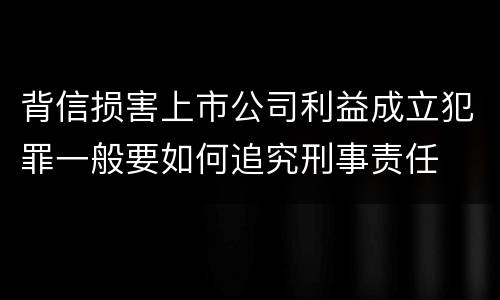 背信损害上市公司利益成立犯罪一般要如何追究刑事责任