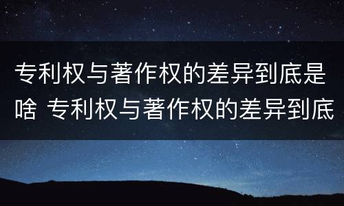 专利权与著作权的差异到底是啥 专利权与著作权的差异到底是啥意思