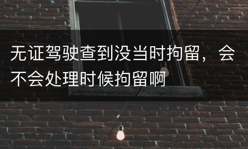 无证驾驶查到没当时拘留，会不会处理时候拘留啊