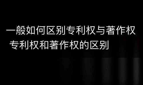 一般如何区别专利权与著作权 专利权和著作权的区别