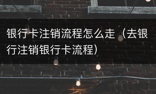 银行卡注销流程怎么走（去银行注销银行卡流程）