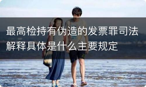 最高检持有伪造的发票罪司法解释具体是什么主要规定