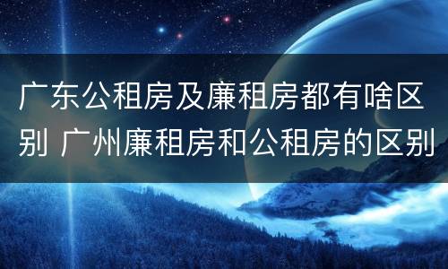 广东公租房及廉租房都有啥区别 广州廉租房和公租房的区别