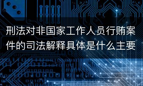 刑法对非国家工作人员行贿案件的司法解释具体是什么主要内容