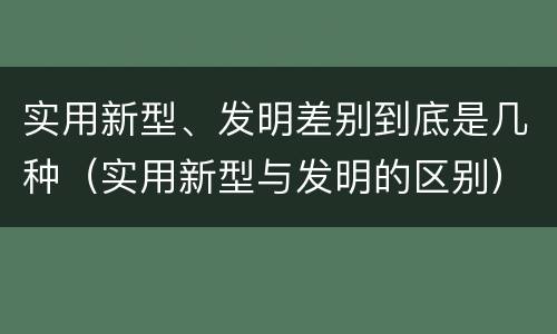 实用新型、发明差别到底是几种（实用新型与发明的区别）
