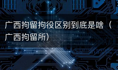广西拘留拘役区别到底是啥（广西拘留所）